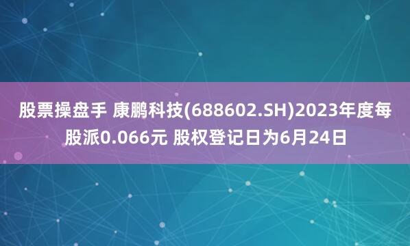 股票操盘手 康鹏科技(688602.SH)2023年度每股派0.066元 股权登记日为6月24日