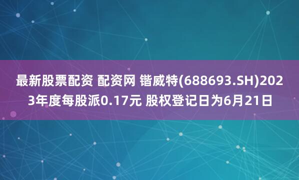 最新股票配资 配资网 锴威特(688693.SH)2023年度每股派0.17元 股权登记日为6月21日