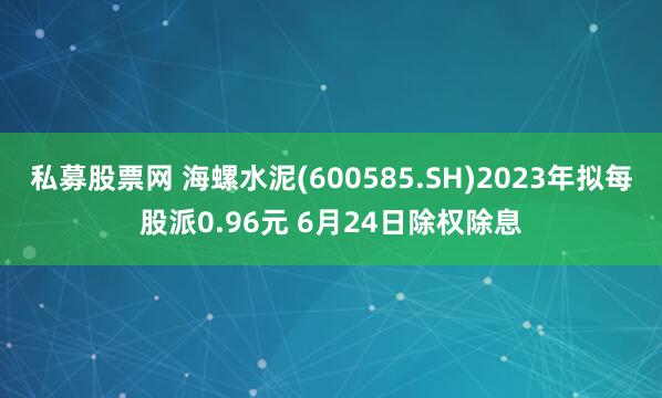 私募股票网 海螺水泥(600585.SH)2023年拟每股派0.96元 6月24日除权除息