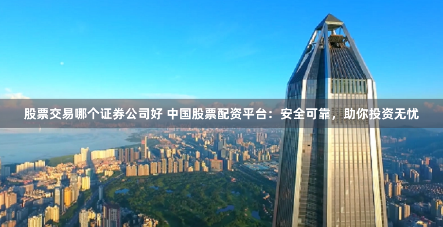 股票交易哪个证券公司好 中国股票配资平台：安全可靠，助你投资无忧