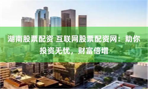 湖南股票配资 互联网股票配资网：助你投资无忧，财富倍增