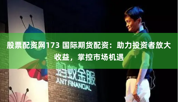 股票配资网173 国际期货配资：助力投资者放大收益，掌控市场机遇
