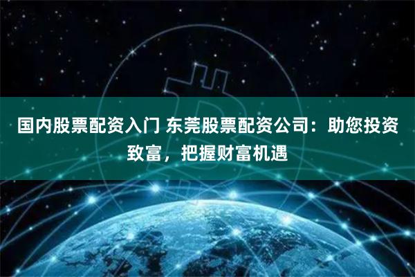 国内股票配资入门 东莞股票配资公司：助您投资致富，把握财富机遇