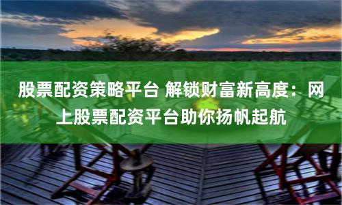 股票配资策略平台 解锁财富新高度：网上股票配资平台助你扬帆起航