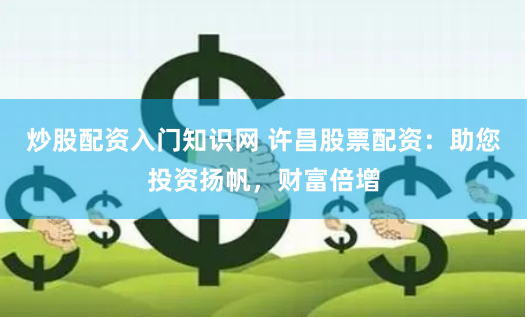 炒股配资入门知识网 许昌股票配资：助您投资扬帆，财富倍增