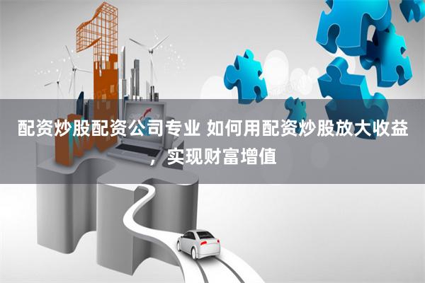 配资炒股配资公司专业 如何用配资炒股放大收益，实现财富增值