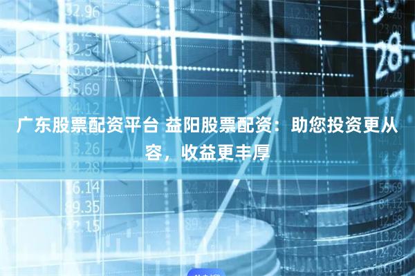 广东股票配资平台 益阳股票配资：助您投资更从容，收益更丰厚