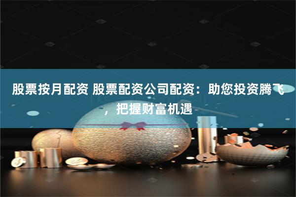 股票按月配资 股票配资公司配资：助您投资腾飞，把握财富机遇