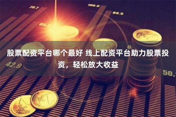 股票配资平台哪个最好 线上配资平台助力股票投资，轻松放大收益
