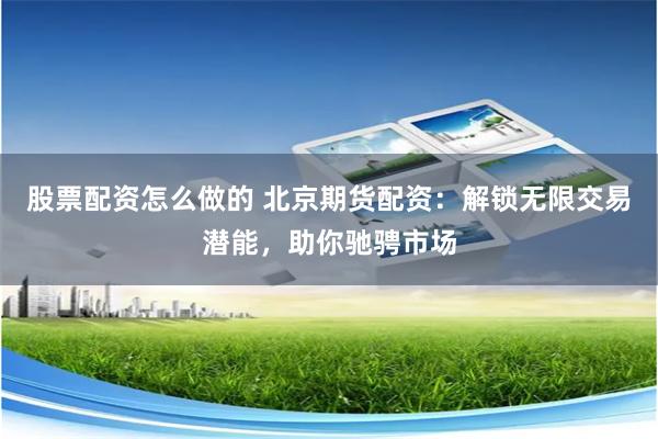 股票配资怎么做的 北京期货配资：解锁无限交易潜能，助你驰骋市场