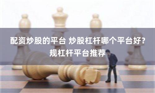 配资炒股的平台 炒股杠杆哪个平台好？规杠杆平台推荐