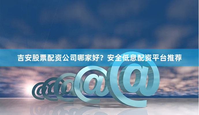 吉安股票配资公司哪家好？安全低息配资平台推荐