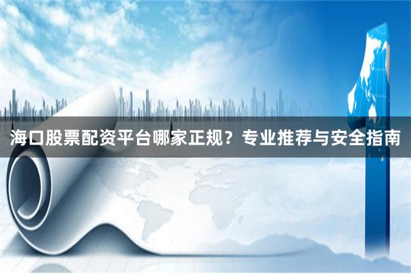 海口股票配资平台哪家正规？专业推荐与安全指南